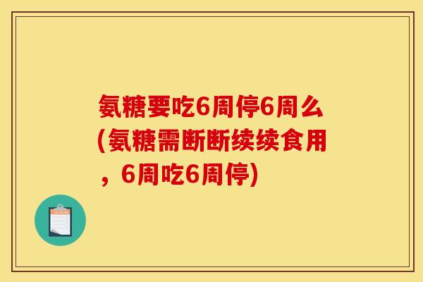 氨糖要吃6周停6周么(氨糖需断断续续食用，6周吃6周停)