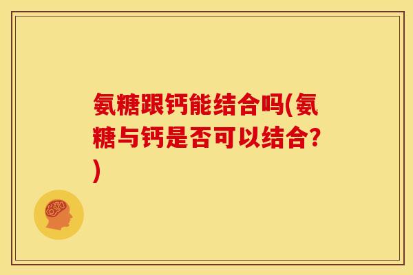 氨糖跟钙能结合吗(氨糖与钙是否可以结合?) 氨糖跟钙能结合吗(氨糖与钙是否可以结合?)