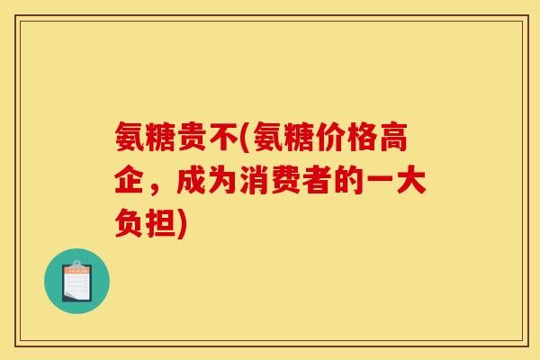 氨糖贵不(氨糖价格高企,成为消费者的一大负担) 氨糖贵不(氨糖价格高企,成为消费者的一大负担)