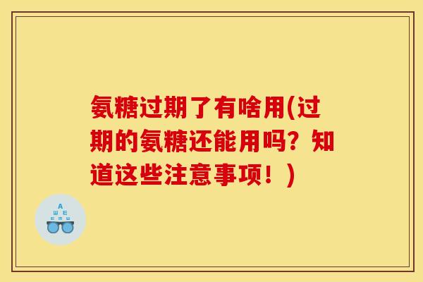 氨糖过期了有啥用(过期的氨糖还能用吗？知道这些注意事项！)
