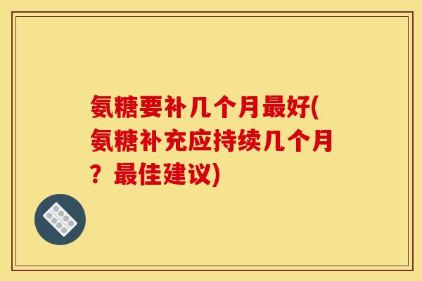 氨糖要补几个月好(氨糖补充应持续几个月?佳建议) 氨糖要补几个月好(氨糖补充应持续几个月?佳建议)
