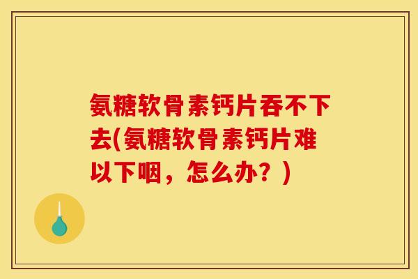 氨糖软骨素钙片吞不下去(氨糖软骨素钙片难以下咽,怎么办?) 氨糖软骨素钙片吞不下去(氨糖软骨素钙片难以下咽,怎么办?)