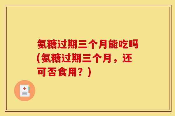 氨糖过期三个月能吃吗(氨糖过期三个月,还可否食用?) 氨糖过期三个月能吃吗(氨糖过期三个月,还可否食用?)
