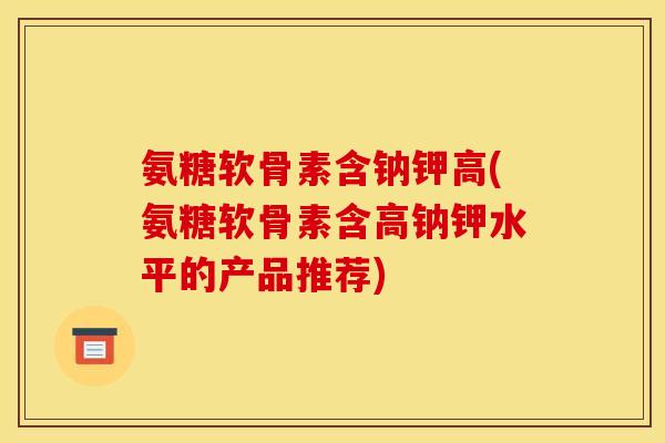 氨糖软骨素含钠钾高(氨糖软骨素含高钠钾水平的产品推荐)