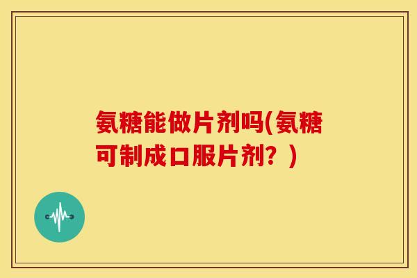 氨糖能做片剂吗(氨糖可制成口服片剂？)