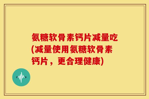 氨糖软骨素钙片减量吃(减量使用氨糖软骨素钙片，更合理健康)