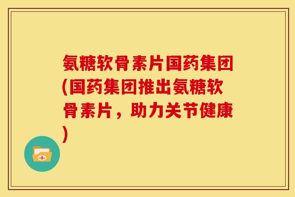 氨糖软骨素片国药集团(国药集团推出氨糖软骨素片,助力关节健康) 氨糖软骨素片国药集团(国药集团推出氨糖软骨素片,助力关节健康)