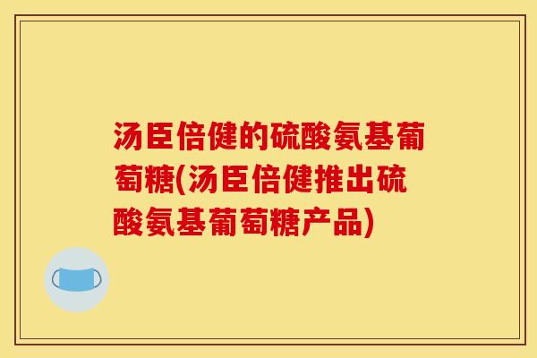 汤臣倍健的硫酸氨基葡萄糖(汤臣倍健推出硫酸氨基葡萄糖产品)