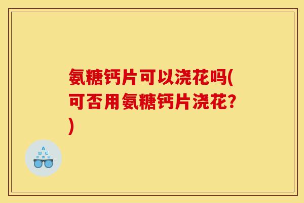 氨糖钙片可以浇花吗(可否用氨糖钙片浇花？)