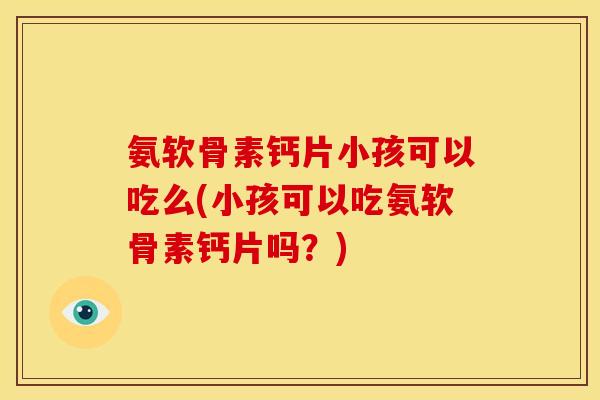 氨软骨素钙片小孩可以吃么(小孩可以吃氨软骨素钙片吗?) 氨软骨素钙片小孩可以吃么(小孩可以吃氨软骨素钙片吗?)