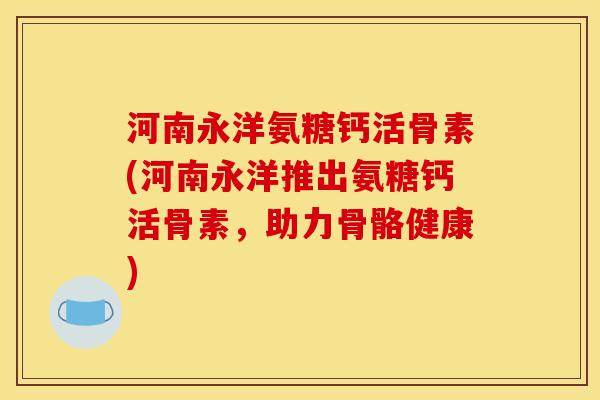 河南永洋氨糖钙活骨素(河南永洋推出氨糖钙活骨素,助力骨骼健康) 河南永洋氨糖钙活骨素(河南永洋推出氨糖钙活骨素,助力骨骼健康)