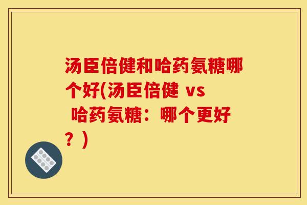 汤臣倍健和哈药氨糖哪个好(汤臣倍健 vs 哈药氨糖:哪个更好?) 汤臣倍健和哈药氨糖哪个好(汤臣倍健 vs 哈药氨糖:哪个更好?)