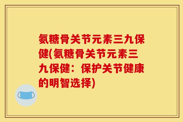 氨糖骨关节元素三九保健(氨糖骨关节元素三九保健:保护关节健康的明智选择) 氨糖骨关节元素三九保健(氨糖骨关节元素三九保健:保护关节健康的明智选择)
