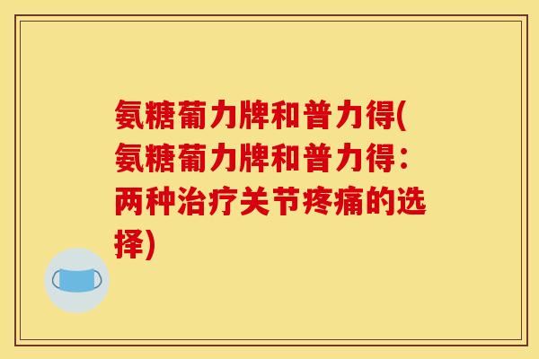 氨糖葡力牌和普力得(氨糖葡力牌和普力得:两种关节的选择) 氨糖葡力牌和普力得(氨糖葡力牌和普力得:两种关节的选择)