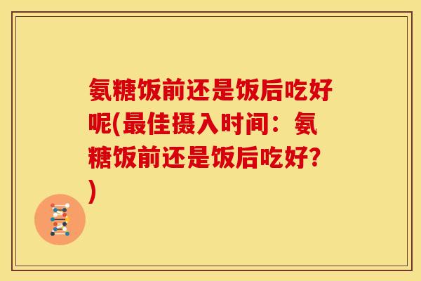 氨糖饭前还是饭后吃好呢(佳摄入时间：氨糖饭前还是饭后吃好？)
