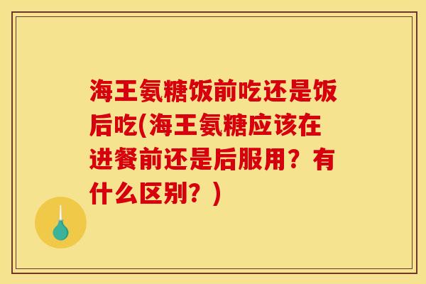 海王氨糖饭前吃还是饭后吃(海王氨糖应该在进餐前还是后服用？有什么区别？)