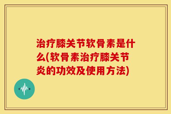 膝关节软骨素是什么(软骨素膝的功效及使用方法) 膝关节软骨素是什么(软骨素膝的功效及使用方法)