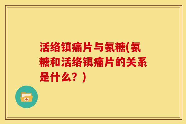 活络片与氨糖(氨糖和活络片的关系是什么?) 活络片与氨糖(氨糖和活络片的关系是什么?)