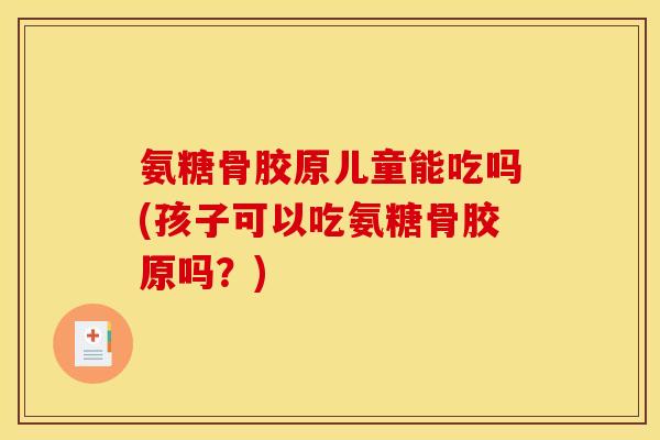 氨糖骨胶原儿童能吃吗(孩子可以吃氨糖骨胶原吗?) 氨糖骨胶原儿童能吃吗(孩子可以吃氨糖骨胶原吗?)