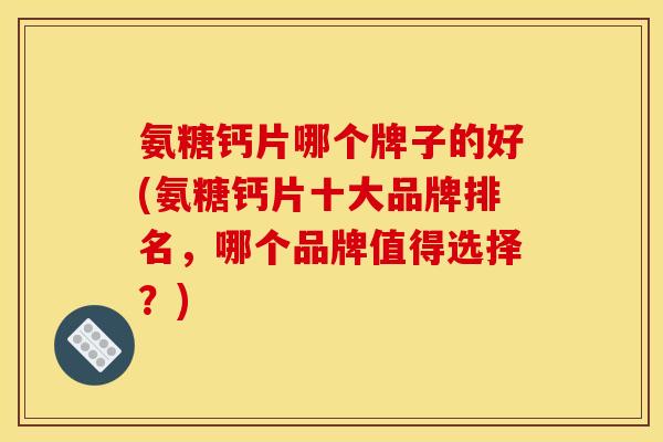 氨糖钙片哪个牌子的好(氨糖钙片十大品牌排名，哪个品牌值得选择？)