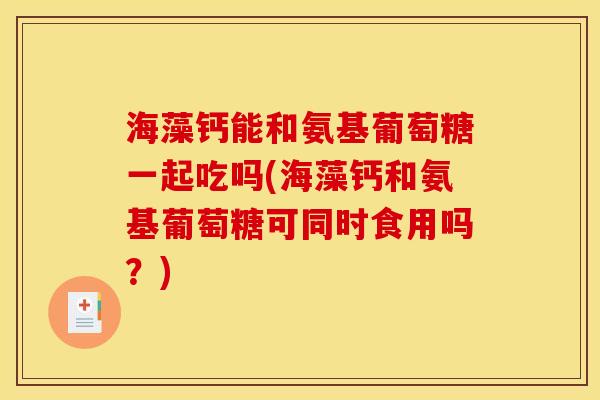 海藻钙能和氨基葡萄糖一起吃吗(海藻钙和氨基葡萄糖可同时食用吗？)