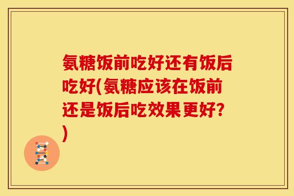 氨糖饭前吃好还有饭后吃好(氨糖应该在饭前还是饭后吃效果更好?) 氨糖饭前吃好还有饭后吃好(氨糖应该在饭前还是饭后吃效果更好?)