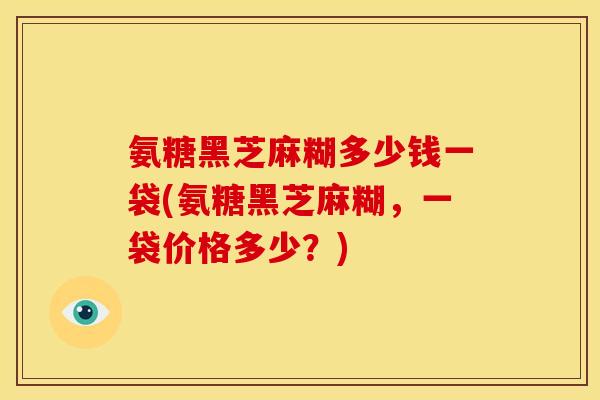 氨糖黑芝麻糊多少钱一袋(氨糖黑芝麻糊,一袋价格多少?) 氨糖黑芝麻糊多少钱一袋(氨糖黑芝麻糊,一袋价格多少?)