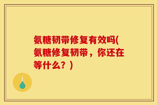 氨糖韧带修复有效吗(氨糖修复韧带，你还在等什么？)