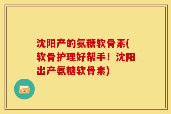 沈阳产的氨糖软骨素(软骨护理好帮手!沈阳出产氨糖软骨素) 沈阳产的氨糖软骨素(软骨护理好帮手!沈阳出产氨糖软骨素)