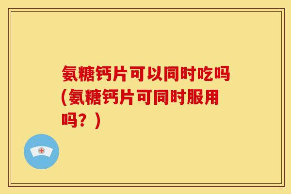 氨糖钙片可以同时吃吗(氨糖钙片可同时服用吗？)