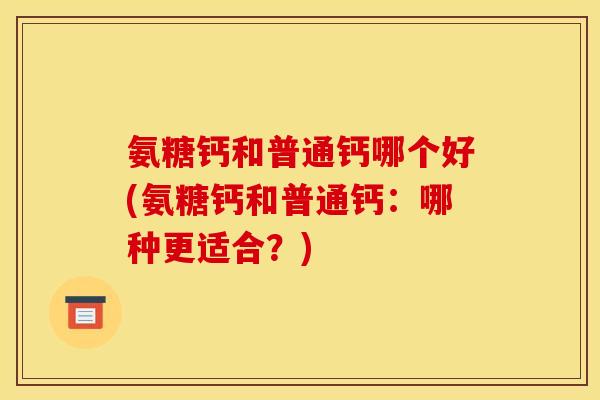 氨糖钙和普通钙哪个好(氨糖钙和普通钙：哪种更适合？)