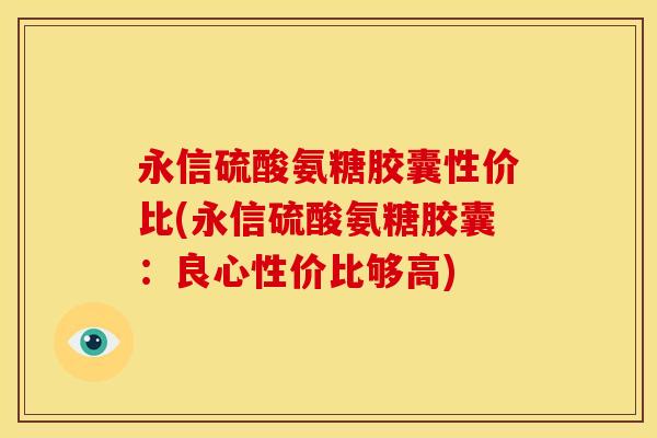 永信硫酸氨糖胶囊性价比(永信硫酸氨糖胶囊：良心性价比够高)