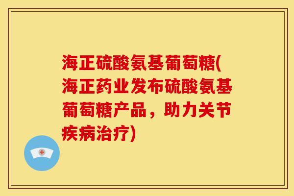 海正硫酸氨基葡萄糖(海正药业发布硫酸氨基葡萄糖产品，助力关节)