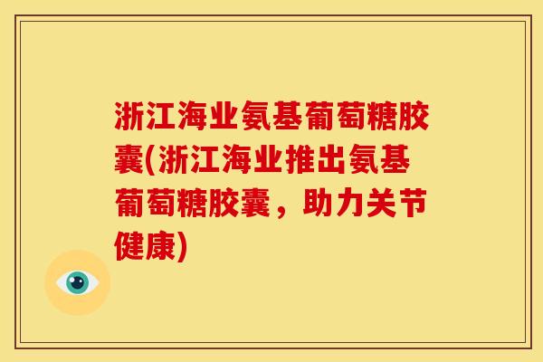 浙江海业氨基葡萄糖胶囊(浙江海业推出氨基葡萄糖胶囊，助力关节健康)