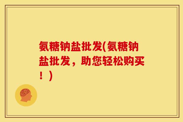 氨糖钠盐批发(氨糖钠盐批发,助您轻松购买!) 氨糖钠盐批发(氨糖钠盐批发,助您轻松购买!)