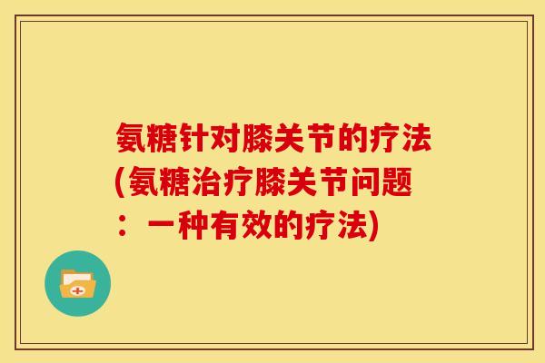 氨糖针对膝关节的疗法(氨糖膝关节问题:一种有效的疗法) 氨糖针对膝关节的疗法(氨糖膝关节问题:一种有效的疗法)