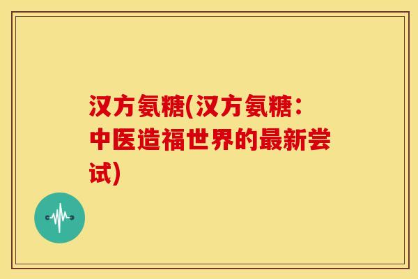 汉方氨糖(汉方氨糖:中医造福世界的新尝试) 汉方氨糖(汉方氨糖:中医造福世界的新尝试)