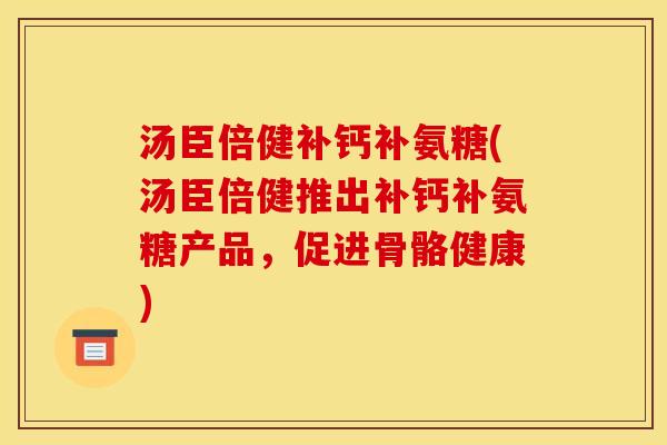 汤臣倍健补钙补氨糖(汤臣倍健推出补钙补氨糖产品，促进骨骼健康)