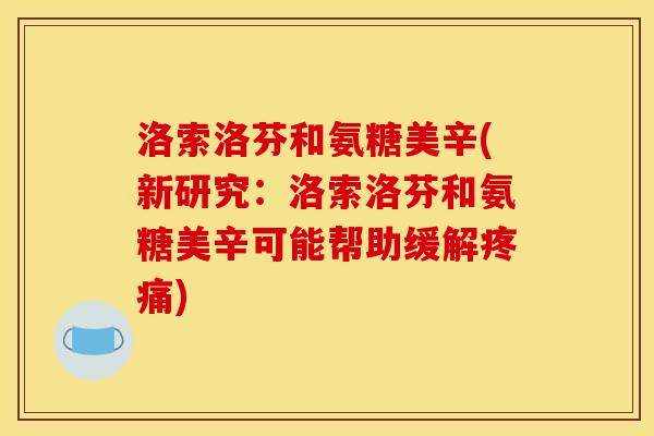 洛索洛芬和氨糖美辛(新研究:洛索洛芬和氨糖美辛可能帮助缓解) 洛索洛芬和氨糖美辛(新研究:洛索洛芬和氨糖美辛可能帮助缓解)