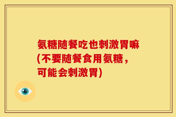 氨糖随餐吃也刺激胃嘛(不要随餐食用氨糖,可能会刺激胃) 氨糖随餐吃也刺激胃嘛(不要随餐食用氨糖,可能会刺激胃)