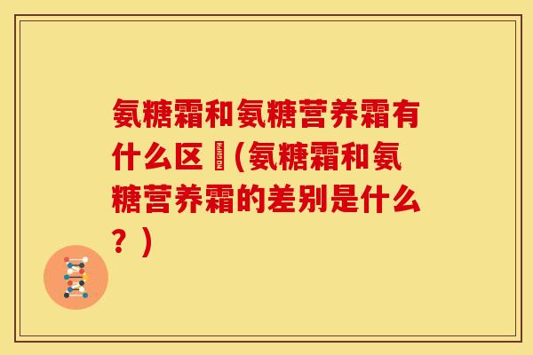 氨糖霜和氨糖营养霜有什么区別(氨糖霜和氨糖营养霜的差别是什么?) 氨糖霜和氨糖营养霜有什么区別(氨糖霜和氨糖营养霜的差别是什么?)