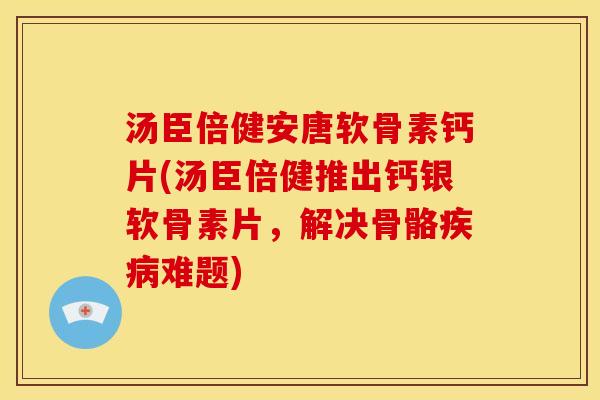 汤臣倍健安唐软骨素钙片(汤臣倍健推出钙银软骨素片，解决骨骼难题)