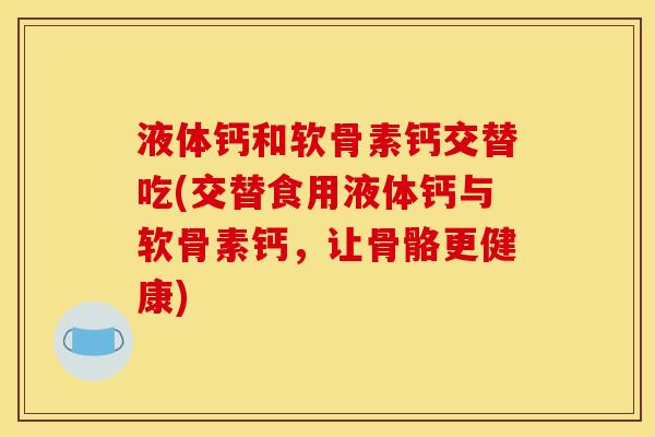 液体钙和软骨素钙交替吃(交替食用液体钙与软骨素钙,让骨骼更健康) 液体钙和软骨素钙交替吃(交替食用液体钙与软骨素钙,让骨骼更健康)