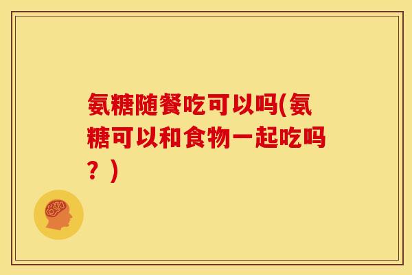 氨糖随餐吃可以吗(氨糖可以和食物一起吃吗？)