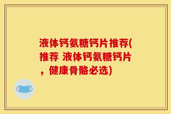 液体钙氨糖钙片推荐(推荐 液体钙氨糖钙片，健康骨骼必选)