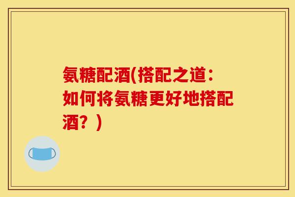氨糖配酒(搭配之道：如何将氨糖更好地搭配酒？)