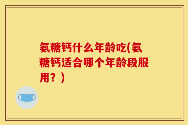 氨糖钙什么年龄吃(氨糖钙适合哪个年龄段服用?) 氨糖钙什么年龄吃(氨糖钙适合哪个年龄段服用?)