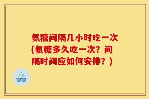 氨糖间隔几小时吃一次(氨糖多久吃一次？间隔时间应如何安排？)