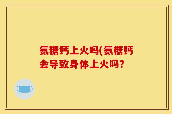氨糖钙上火吗(氨糖钙会导致身体上火吗? 氨糖钙上火吗(氨糖钙会导致身体上火吗?