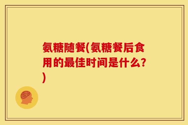 氨糖随餐(氨糖餐后食用的佳时间是什么?) 氨糖随餐(氨糖餐后食用的佳时间是什么?)